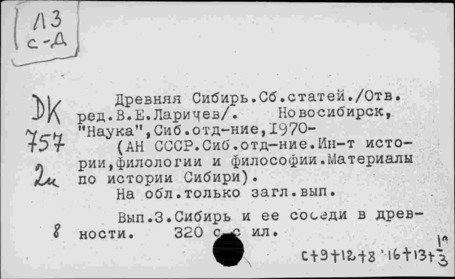 ﻿75?
Древняя Сибирь.Сб.статей./Отв. ред.В.Е.Ларицев/. Новосибирск, ’’Наука”, Сиб. отд-ние, 1970-
(АН СССР.Сиб.отд-ние.Ин-т истории, филолох'ии и философии.Материалы по истории Сибири).
На обл.только загл.вып.
Вып.З.Сибирь и ее соседи в древности. 320 с—с ил.
C + 3fl2>iS ’ lfe±>3r